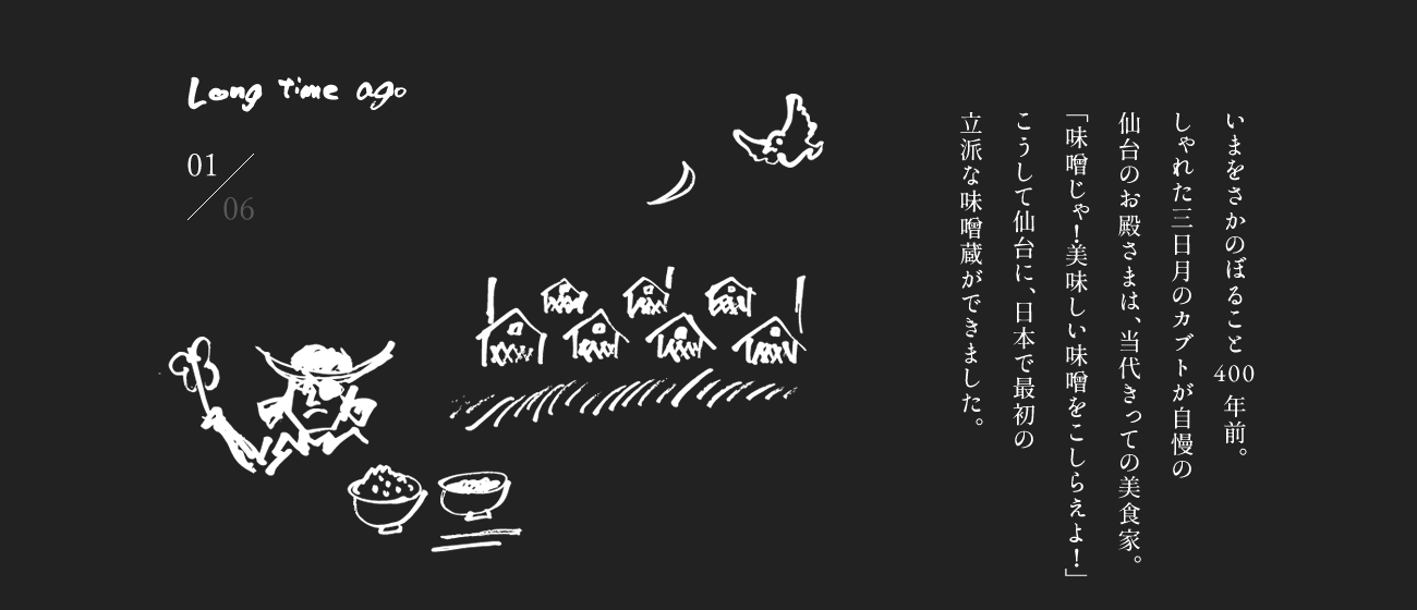 いまをさかのぼること400年前。しゃれた三日月のカブトが自慢の仙台のお殿さまは、当代きっての美食家。「味噌じゃ！美味しい味噌をこしらえよ！」こうして仙台に、日本で最初の立派な味噌蔵ができました。