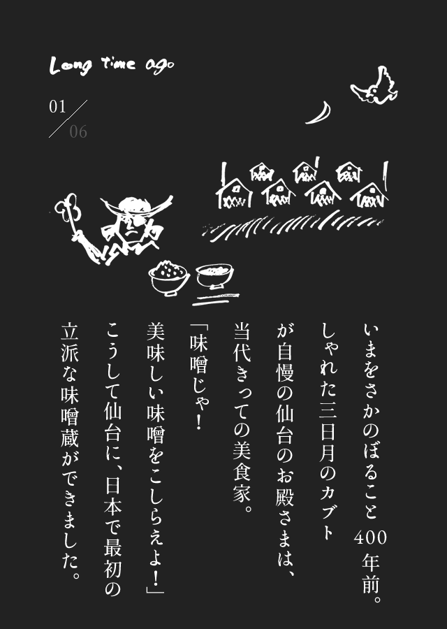 いまをさかのぼること400年前。しゃれた三日月のカブトが自慢の仙台のお殿さまは、当代きっての美食家。「味噌じゃ！美味しい味噌をこしらえよ！」こうして仙台に、日本で最初の立派な味噌蔵ができました。