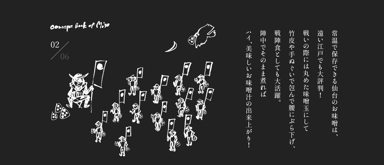 常温で保存できる仙台のお味噌は、遠い江戸でも大評判！戦いの際には丸めた味噌玉にして竹皮や手ぬぐいで包んで腰にぶら下げ、戦陣食としても大活躍。陣中でそのまま煮ればハイ、美味しいお味噌汁の出来上がり！