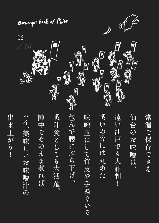 常温で保存できる仙台のお味噌は、遠い江戸でも大評判！戦いの際には丸めた味噌玉にして竹皮や手ぬぐいで包んで腰にぶら下げ、戦陣食としても大活躍。陣中でそのまま煮ればハイ、美味しいお味噌汁の出来上がり！