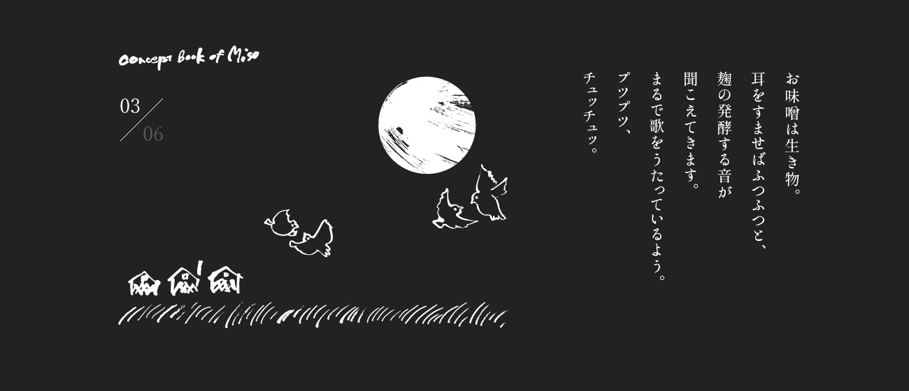 お味噌は生き物。耳をすませばふつふつと、麹の発酵する音が聞こえてきます。まるで歌をうたっているよう。プツプツ、チュッチュッ。