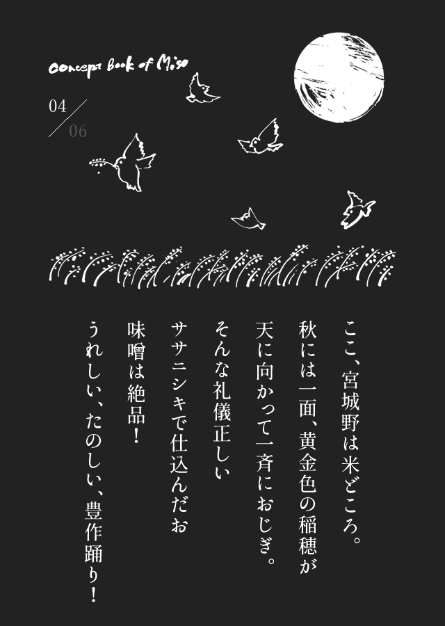 ここ、宮城野は米どころ。秋には一面、黄金色の稲穂が天に向かって一斉におじぎ。そんな礼儀正しいササニシキで仕込んだお味噌は絶品！うれしい、たのしい、豊作踊り！