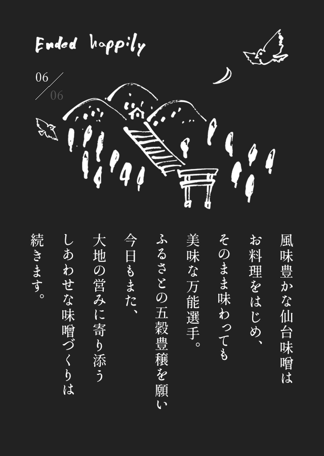 風味豊かな仙台味噌はお料理をはじめ、そのまま味わっても美味な万能選手。ふるさとの五穀豊穣を願い今日もまた、大地の営みに寄り添うしあわせな味噌づくりは続きます。